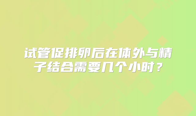 试管促排卵后在体外与精子结合需要几个小时？