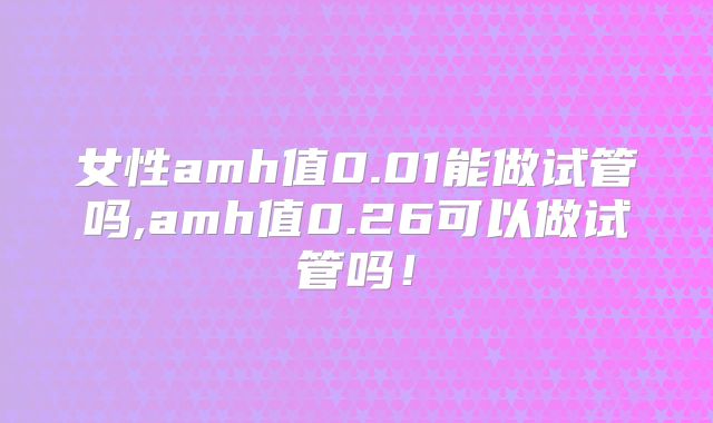 女性amh值0.01能做试管吗,amh值0.26可以做试管吗！