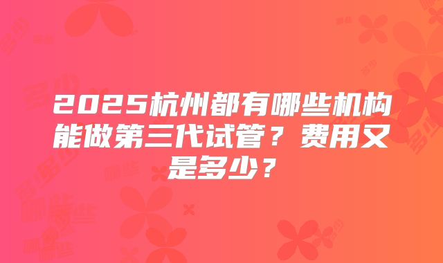 2025杭州都有哪些机构能做第三代试管？费用又是多少？