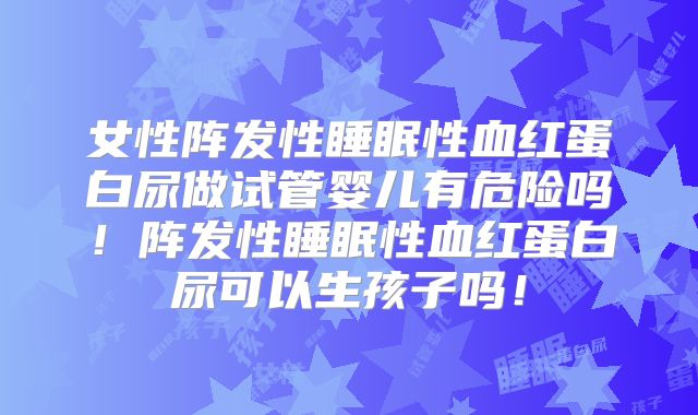 女性阵发性睡眠性血红蛋白尿做试管婴儿有危险吗！阵发性睡眠性血红蛋白尿可以生孩子吗！