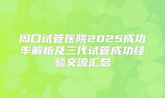 周口试管医院2025成功率解析及三代试管成功经验交流汇总