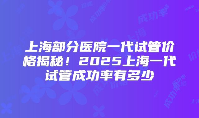 上海部分医院一代试管价格揭秘！2025上海一代试管成功率有多少