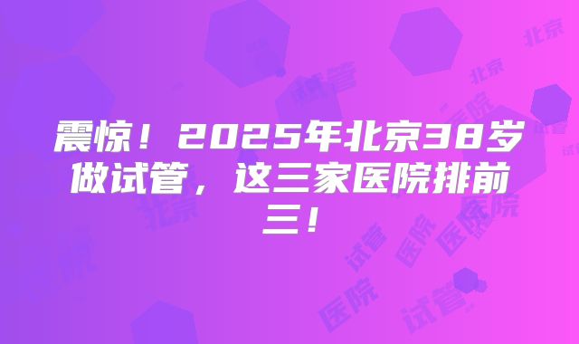 震惊！2025年北京38岁做试管，这三家医院排前三！