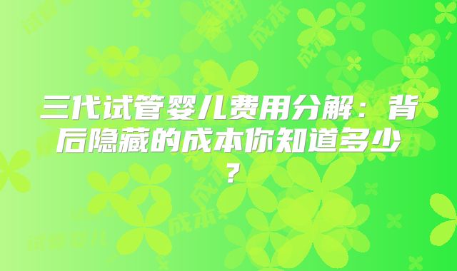 三代试管婴儿费用分解：背后隐藏的成本你知道多少？