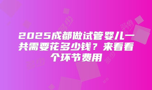 2025成都做试管婴儿一共需要花多少钱?来看看个环节费用