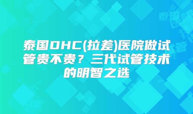 泰国DHC(拉差)医院做试管贵不贵?三代试管技术的明智之选