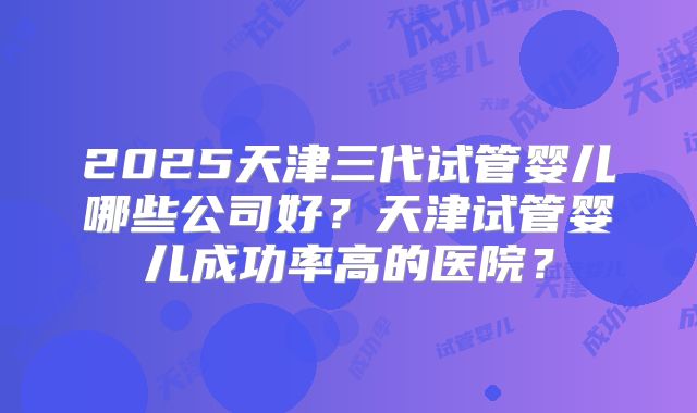 2025天津三代试管婴儿哪些公司好？天津试管婴儿成功率高的医院？