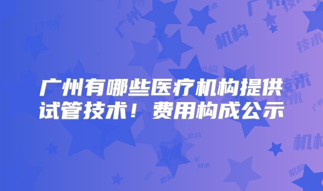 广州有哪些医疗机构提供试管技术！费用构成公示