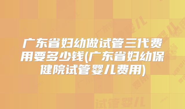 广东省妇幼做试管三代费用要多少钱(广东省妇幼保健院试管婴儿费用)