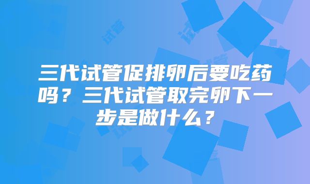 三代试管促排卵后要吃药吗？三代试管取完卵下一步是做什么？