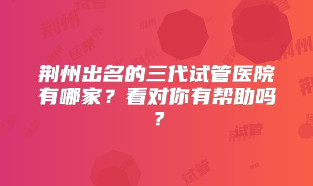 荆州出名的三代试管医院有哪家？看对你有帮助吗？