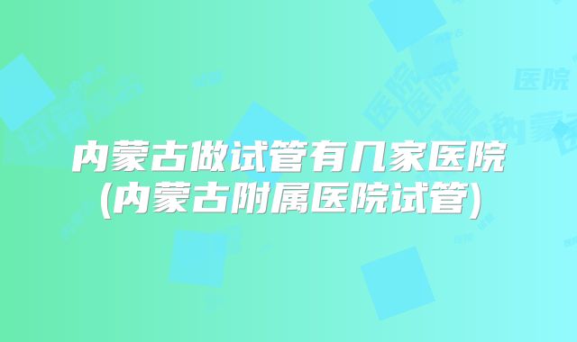 内蒙古做试管有几家医院(内蒙古附属医院试管)