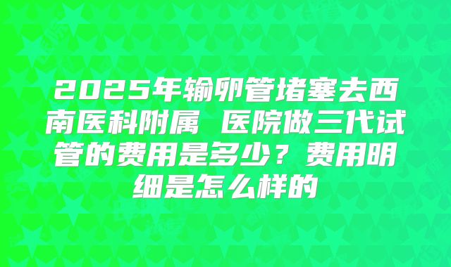 2025年输卵管堵塞去西南医科附属 医院做三代试管的费用是多少?费用明细是怎么样的