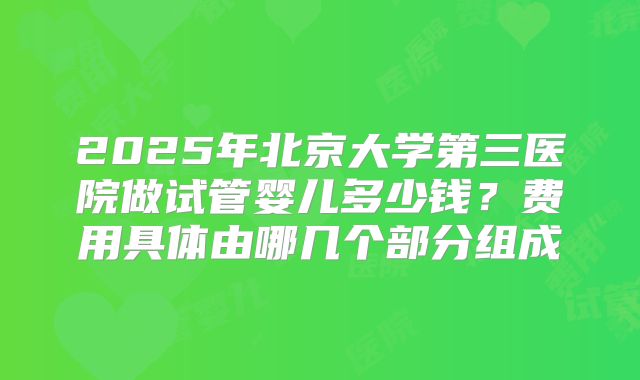 2025年北京大学第三医院做试管婴儿多少钱？费用具体由哪几个部分组成