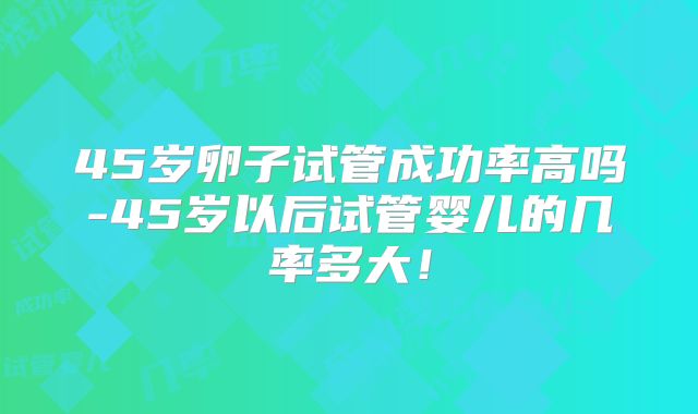 45岁卵子试管成功率高吗-45岁以后试管婴儿的几率多大!