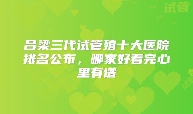 吕梁三代试管殖十大医院排名公布,哪家好看完心里有谱