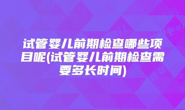 试管婴儿前期检查哪些项目呢(试管婴儿前期检查需要多长时间)