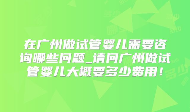 在广州做试管婴儿需要咨询哪些问题_请问广州做试管婴儿大概要多少费用！