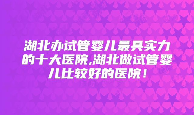 湖北办试管婴儿最具实力的十大医院,湖北做试管婴儿比较好的医院！