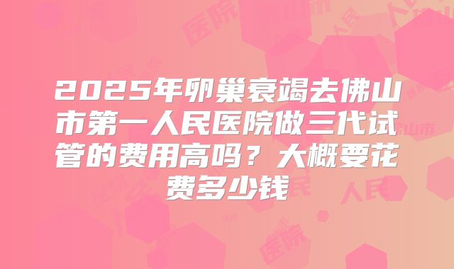 2025年卵巢衰竭去佛山市第一人民医院做三代试管的费用高吗？大概要花费多少钱