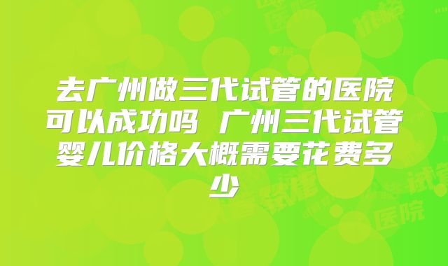 去广州做三代试管的医院可以成功吗 广州三代试管婴儿价格大概需要花费多少