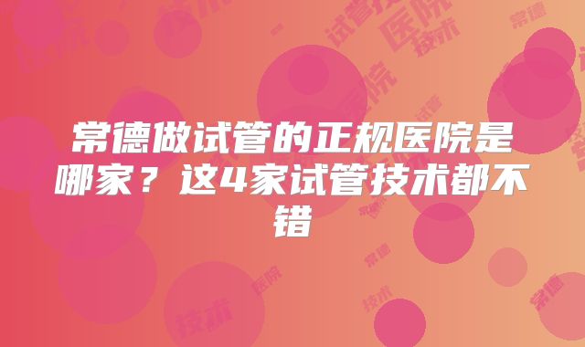 常德做试管的正规医院是哪家?这4家试管技术都不错