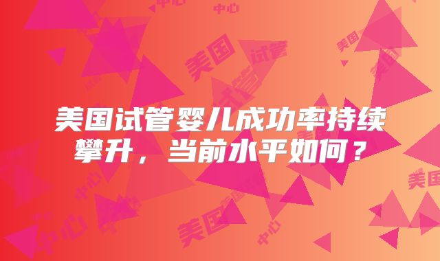 美国试管婴儿成功率持续攀升，当前水平如何？