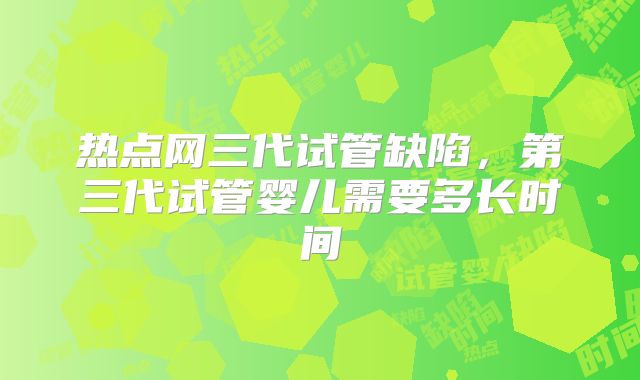 热点网三代试管缺陷，第三代试管婴儿需要多长时间