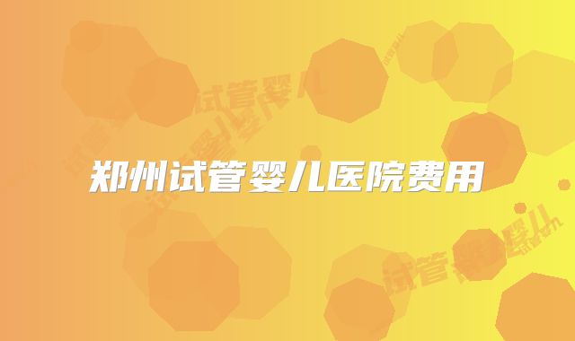 郑州试管婴儿医院费用