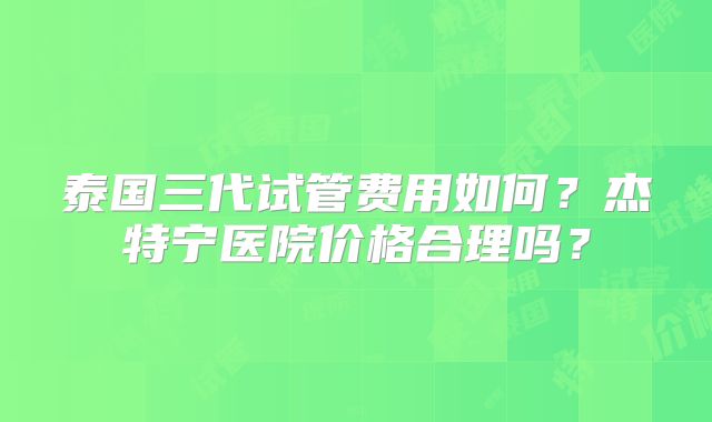 泰国三代试管费用如何？杰特宁医院价格合理吗？
