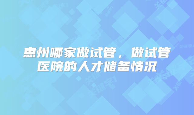 惠州哪家做试管,做试管医院的人才储备情况