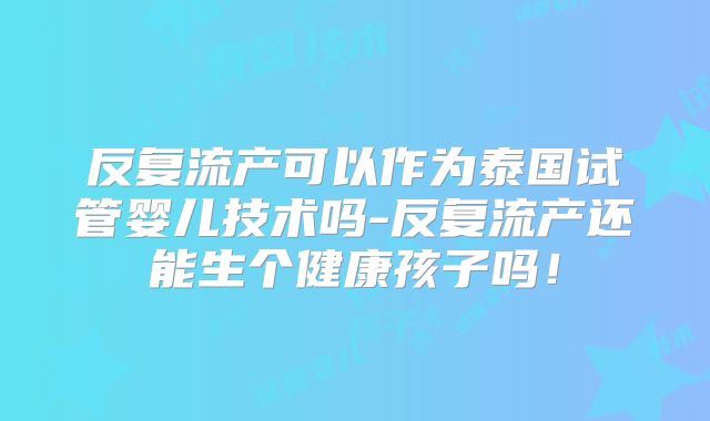 反复流产可以作为泰国试管婴儿技术吗-反复流产还能生个健康孩子吗！