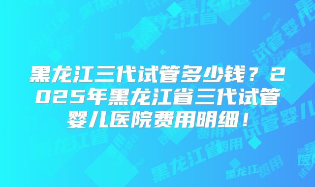 黑龙江三代试管多少钱？2025年黑龙江省三代试管婴儿医院费用明细！