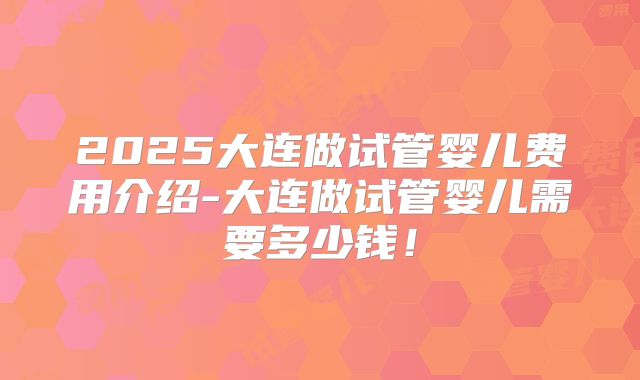 2025大连做试管婴儿费用介绍-大连做试管婴儿需要多少钱！