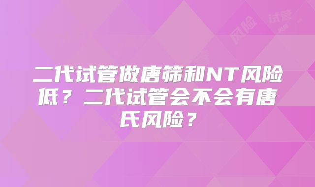 二代试管做唐筛和NT风险低？二代试管会不会有唐氏风险？