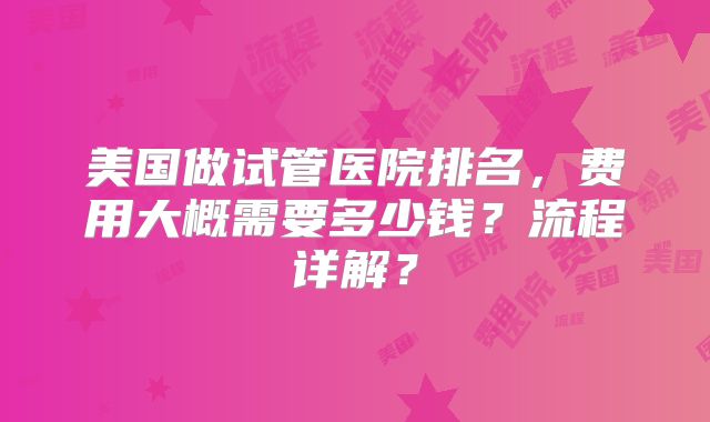 美国做试管医院排名,费用大概需要多少钱?流程详解?