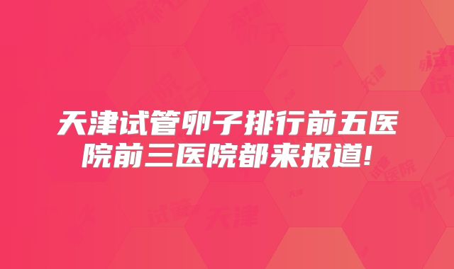 天津试管卵子排行前五医院前三医院都来报道!