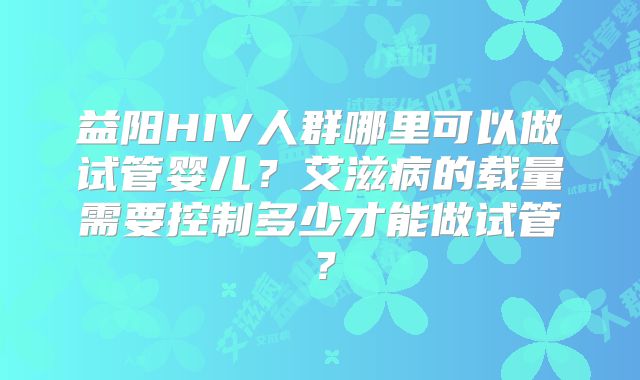 益阳HIV人群哪里可以做试管婴儿?艾滋病的载量需要控制多少才能做试管?