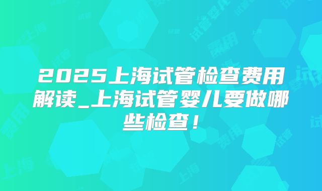 2025上海试管检查费用解读_上海试管婴儿要做哪些检查！