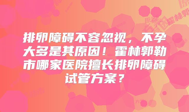 排卵障碍不容忽视，不孕大多是其原因！霍林郭勒市哪家医院擅长排卵障碍试管方案？
