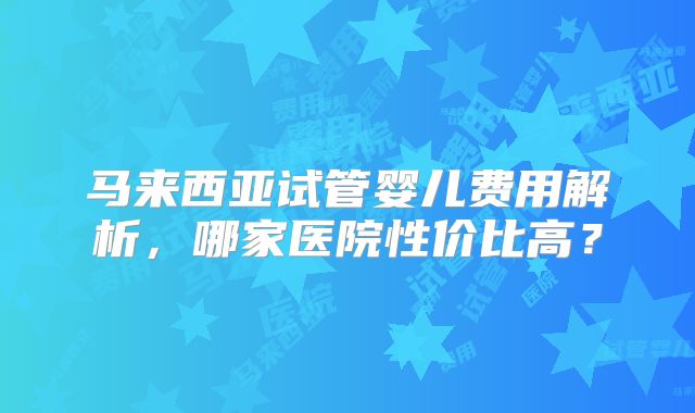 马来西亚试管婴儿费用解析，哪家医院性价比高？
