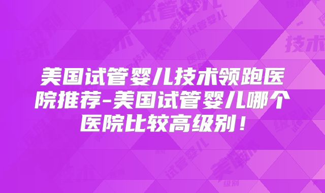 美国试管婴儿技术领跑医院推荐-美国试管婴儿哪个医院比较高级别！