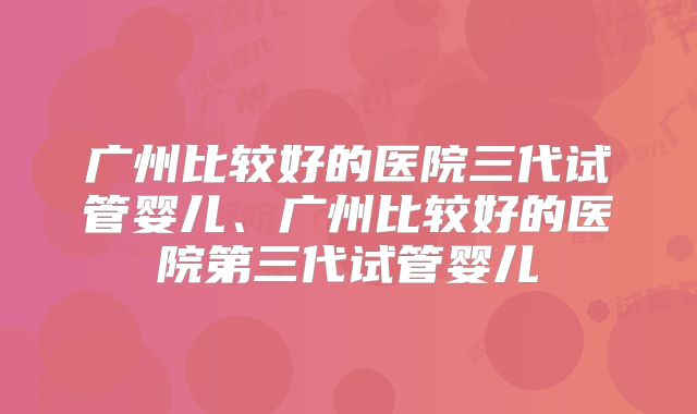 广州比较好的医院三代试管婴儿、广州比较好的医院第三代试管婴儿