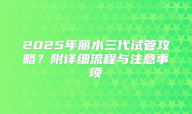 2025年丽水三代试管攻略?附详细流程与注意事项