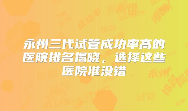 永州三代试管成功率高的医院排名揭晓，选择这些医院准没错