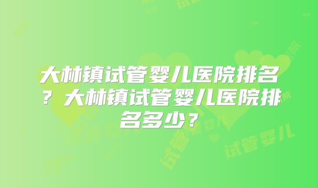 大林镇试管婴儿医院排名？大林镇试管婴儿医院排名多少？