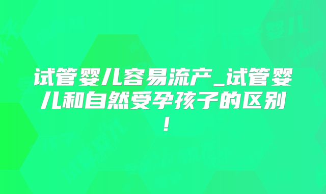 试管婴儿容易流产_试管婴儿和自然受孕孩子的区别!