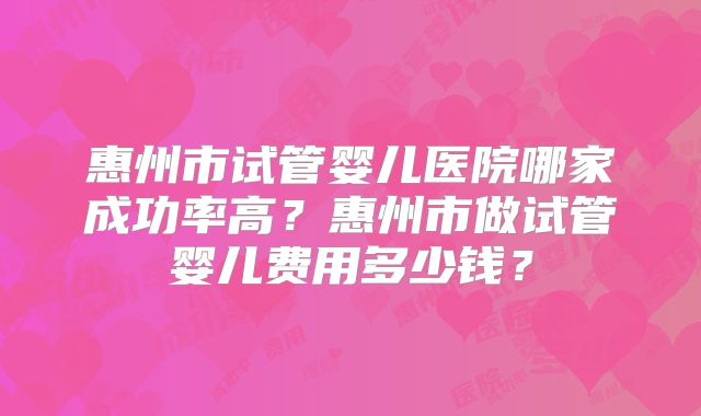 惠州市试管婴儿医院哪家成功率高?惠州市做试管婴儿费用多少钱?