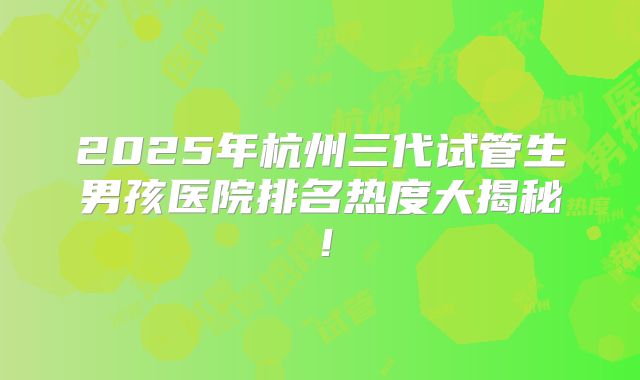 2025年杭州三代试管生男孩医院排名热度大揭秘！