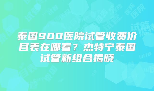 泰国900医院试管收费价目表在哪看？杰特宁泰国试管新组合揭晓